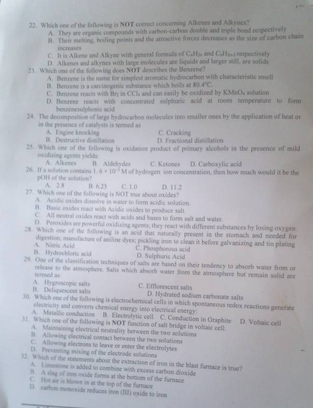 Which one of the following is NOT correct concerning Alkenes and Alkynes?
A. They are organic compounds with carhon-carbon double and triple hond respectively
B. Their melting, boiling points and the attractive forces decreases as the size of carbon chain
increases
C. It is Alkene and Alkyne with general formula of C₆H2 and C₆H₂2 respectively
D. Alkenes and alkynes with large molecules are liquids and larger still, are solids
23. Which one of the following does NOT describes the Benzene?
A. Benzene is the name for simplest aromatic hydrocarbon with characteristic smell
B. Benzene is a carcinogenic substance which boils at 80.4°C.
C. Benzene reacts with Br₂ in CCl₄ and can easily be oxidized by KMnO4 solution
D. Benzene reacts with concentrated sulphuric acid at room temperature to form
benzenesulphonic acid
24. The decomposition of large hydrocarbon molecules into smaller ones by the application of heat or
in the presence of catalysts is termed as
A. Engine knocking C. Cracking
B. Destructive distillation D. Fractional distillation
25. Which one of the following is oxidation product of primary alcohols in the presence of mild
oxidizing agents yields:
A. Alkenes B. Aldehydes C. Ketones D. Carboxylic acid
26. If a solution contains 1. 6* 10^(-5)M of hydrogen ion concentration, then how much would it be the
pOH of the solution?
A. 2.8 B. 6.25 C. 1,0 D. 11.2
27. Which one of the following is NOT true about oxides?
A. Acidic oxides dissolve in water to form acidic solution.
B. Basic oxides react with Acidic oxides to produce salt.
C. All neutral oxides react with acids and bases to form salt and water.
D. Peroxides are powerful oxidizing agents; they react with different substances by losing oxygen.
28. Which one of the following is an acid that naturally present in the stomach and needed for
digestion; manufacture of aniline dyes; pickling iron to clean it before galvanizing and tin plating
A. Nitric Acid C. Phosphorous acid
B. Hydrochloric acid D. Sulphuric Acid
29. One of the classification techniques of salts are based on their tendency to absorb water from or
release to the atmosphere. Salts which absorb water from the atmosphere but remain solid are
termed as:
A. Hygroscopic salts C. Efflorescent salts
B. Deliquescent salts D. Hydrated sodium carbonate salts
30. Which one of the following is electrochemical cells in which spontaneous redox reactions generate
electricity and converts chemical energy into electrical energy:
A. Metallic conduction B. Electrolytic cell C. Conduction in Graphite D. Voltaic cell
31. Which one of the following is NOT function of salt bridge in voltaic cell.
A. Maintaining electrical neutrality between the two solutions
B. Allowing electrical contact between the two solutions
C. Allowing electrons to leave or enter the electrolytes
D. Preventing mixing of the electrode solutions
32. Which of the statements about the extraction of iron in the blast furnace is true?
A. Limestone is added to combine with excess carbon dioxide
B. A slag of iron oxide forms at the bottom of the furnace
C. Hot air is blown in at the top of the furnace
D. carbon monoxide reduces iron (III) oxide to iron