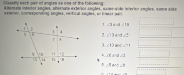 Classify each pair of angles as one of the following: 
Alternate interior angles, alternate exterior angles, same-side interior angles, same side 
exterior, corresponding angles, vertical angles, or linear pair. 
1. ∠ 3 and ∠ 16
2. ∠ 13 and ∠ 5
3. ∠ 10 and ∠ 11
4. ∠ 6 and ∠ 3
5. ∠ 5 and ∠ 8
6 ∠ 4