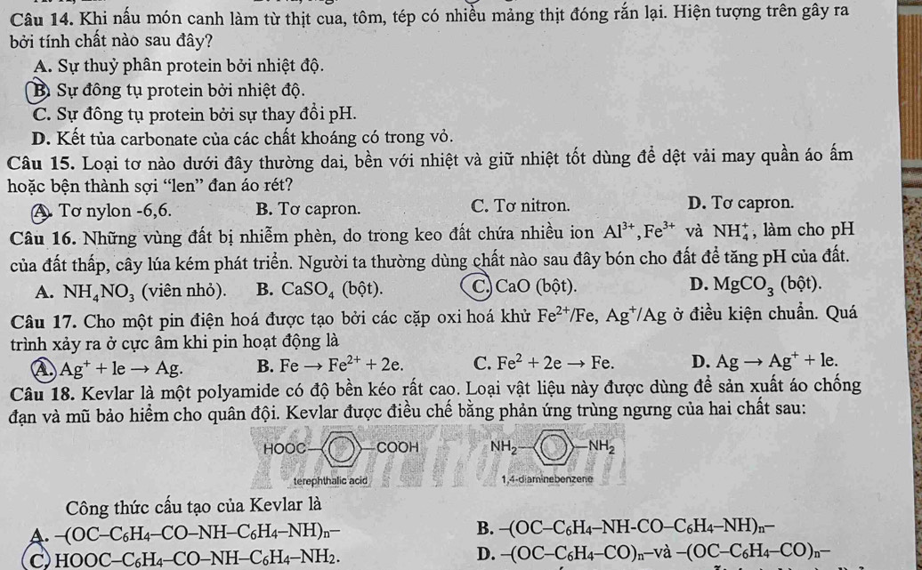 Khi nấu món canh làm từ thịt cua, tôm, tép có nhiều mảng thịt đóng rắn lại. Hiện tượng trên gây ra
bởi tính chất nào sau đây?
A. Sự thuỷ phân protein bởi nhiệt độ.
Bì Sự đông tụ protein bởi nhiệt độ.
C. Sự đông tụ protein bởi sự thay đổi pH.
D. Kết tủa carbonate của các chất khoáng có trong vỏ.
Câu 15. Loại tơ nào dưới đây thường dai, bền với nhiệt và giữ nhiệt tốt dùng để dệt vải may quần áo ấm
hoặc bện thành sợi “len” đan áo rét?
A. Tơ nylon -6,6. B. Tơ capron. C. Tơ nitron. D. Tơ capron.
Câu 16. Những vùng đất bị nhiễm phèn, do trong keo đất chứa nhiều ion Al^(3+),Fe^(3+) và NH_4^(+ , làm cho pH
của đất thấp, cây lúa kém phát triển. Người ta thường dùng chất nào sau đây bón cho đất để tăng pH của đất.
A. NH_4)NO_3 (viên nhỏ). B. CaSO_4(bhat ot). C, CaO (bột). D. MgCO_3(bhat Qt).
Câu 17. Cho một pin điện hoá được tạo bởi các cặp oxi hoá khử Fe^(2+)/Fe,Ag^+/Ag ở điều kiện chuẩn. Quá
trình xảy ra ở cực âm khi pin hoạt động là
④ Ag^++leto Ag. B. Feto Fe^(2+)+2e. C. Fe^2+2eto Fe. D. Agto Ag^++le.
Câu 18. Kevlar là một polyamide có độ bền kéo rất cao. Loại vật liệu này được dùng đề sản xuất áo chống
đạn và mũ bảo hiểm cho quân đội. Kevlar được điều chế bằng phản ứng trùng ngưng của hai chất sau:
HOOC-(□ )-COOH NH_2- -NH_2
terephthalic acid 1,4-diaminebenzene
Công thức cấu tạo của Kevlar là
B.
A. -(OC-C_6H_4-CO-NH-C_6H_4-NH)_n- -(OC-C_6H_4-NH-CO-C_6H_4-NH)_n-
C HOOC-C_6H_4-CO-NH-C_6H_4-NH_2.
D. -(OC-C_6H_4-CO)_n-va-(OC-C_6H_4-CO)_n-