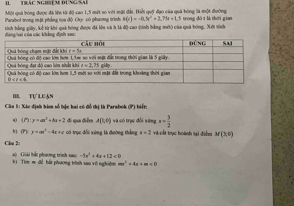 TRÁC NGHIỆM ĐUNG/SAI
Một quả bóng được đá lên từ độ cao 1,5 mét so với mặt đất. Biết quỹ đạo của quả bóng là một đường
Parabol trong mặt phẳng tọa độ Oxy có phương trình h(t)=-0,5t^2+2,75t+1,5 trong đó t là thời gian
tính bằng giây, kể từ khi quả bóng được đá lên và h là độ cao (tính bằng mét) của quả bóng. Xét tính
dúng/sai của các khẳng định sau:
III. tự luận
Câu 1: Xác định hàm số bậc hai có đồ thị là Parabok (P) biết:
a) P): y=ax^2+bx+2 đi qua điểm A(1;0) và có trục đối xứng x= 3/2 
b) (P): y=ax^2-4x+c có trục đối xứng là đường thẳng x=2 và cắt trục hoành tại điểm M(3;0)
Câu 2:
a) Giải bất phương trình sau: -5x^2+4x+12<0</tex>
b) Tìm m để bất phương trình sau vô nghiệm mx^2+4x+m<0</tex>