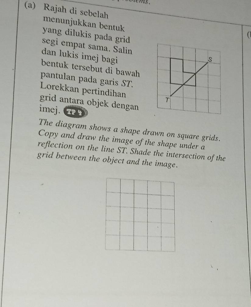 olems . 
(a) Rajah di sebelah ( 
menunjukkan bentuk 
yang dilukis pada grid 
segi empat sama. Salin 
dan lukis imej bagi 
bentuk tersebut di bawah 
pantulan pada garis ST. 
Lorekkan pertindihan 
grid antara objek dengan 
imej. TP 
The diagram shows a shape drawn on square grids. 
Copy and draw the image of the shape under a 
reflection on the line ST. Shade the intersection of the 
grid between the object and the image.