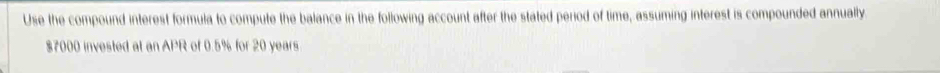 Use the compound interest formula to compute the balance in the following account after the stated period of time, assuming interest is compounded annually
$7000 invested at an APR of 0.5% for 20 years