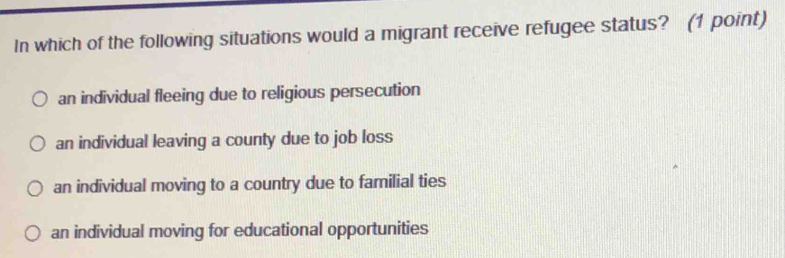 In which of the following situations would a migrant receive refugee status? (1 point)
an individual fleeing due to religious persecution
an individual leaving a county due to job loss
an individual moving to a country due to familial ties
an individual moving for educational opportunities