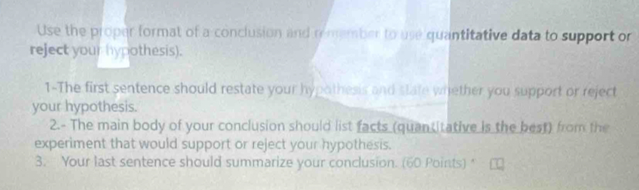 Use the proper format of a conclusion and rmember to use quantitative data to support or 
reject your hypothesis). 
1-The first sentence should restate your hypothesis and state whether you support or reject 
your hypothesis. 
2.- The main body of your conclusion should list facts (quan itative is the best) from the 
experiment that would support or reject your hypothesis. 
3. Your last sentence should summarize your conclusion. (60 Points)