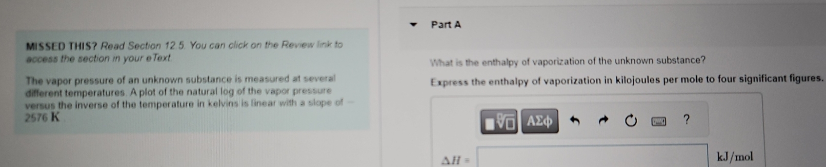 MISSED THIS? Read Section 12.5. You can click on the Review link to 
access the section in your eText 
What is the enthalpy of vaporization of the unknown substance? 
The vapor pressure of an unknown substance is measured at several 
Express the enthalpy of vaporization in kilojoules per mole to four significant figures. 
different temperatures. A plot of the natural log of the vapor pressure 
versus the inverse of the temperature in kelvins is linear with a slope of -
2576 K AΣφ ? 
■
△ H=
kJ/mol