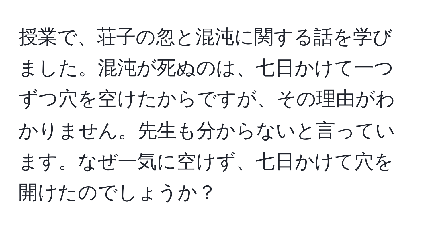 授業で、荘子の忽と混沌に関する話を学びました。混沌が死ぬのは、七日かけて一つずつ穴を空けたからですが、その理由がわかりません。先生も分からないと言っています。なぜ一気に空けず、七日かけて穴を開けたのでしょうか？