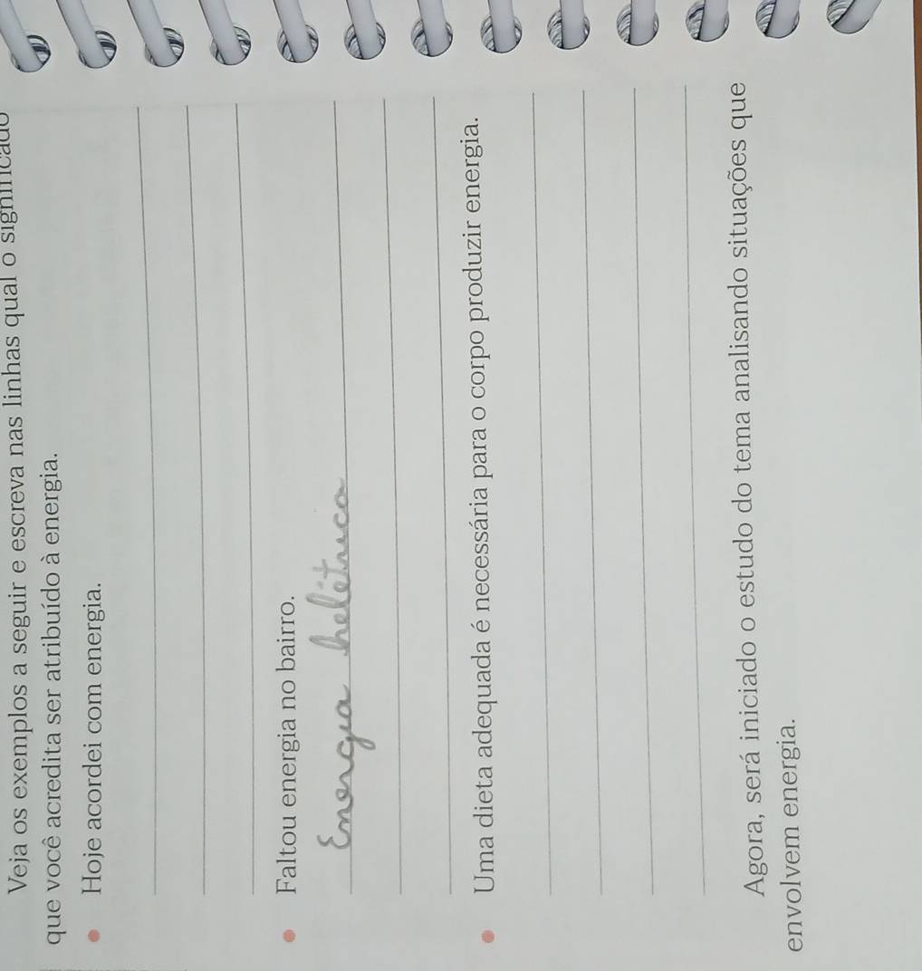 Veja os exemplos a seguir e escreva nas linhas qual o significado 
que você acredita ser atribuído à energia. 
Hoje acordei com energia. 
_ 
_ 
_ 
Faltou energia no bairro. 
_ 
_ 
_ 
Uma dieta adequada é necessária para o corpo produzir energia. 
_ 
_ 
_ 
_ 
Agora, será iniciado o estudo do tema analisando situações que 
envolvem energia.