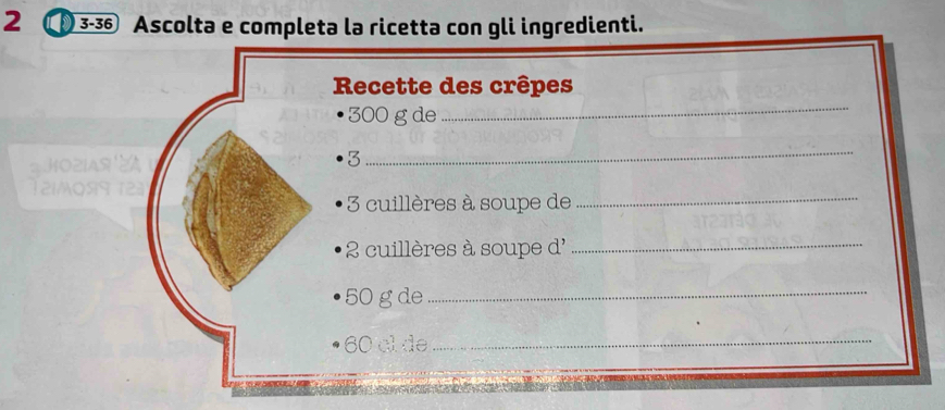 2 ① 3-36 Ascolta e completa la ricetta con gli ingredienti. 
Recette des crêpes
300 g de 
_ 
IA 
3 
_
3 cuillères à soupe de_
2 cuillères à soupe d'_
50 g de_
60 cl de_