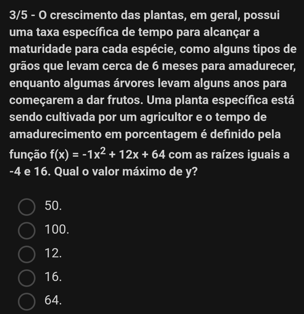 3/5 - O crescimento das plantas, em geral, possui
uma taxa específica de tempo para alcançar a
maturidade para cada espécie, como alguns tipos de
grãos que levam cerca de 6 meses para amadurecer,
enquanto algumas árvores levam alguns anos para
começarem a dar frutos. Uma planta específica está
sendo cultivada por um agricultor e o tempo de
amadurecimento em porcentagem é defínido pela
função f(x)=-1x^2+12x+64 com as raízes iguais a
-4 e 16. Qual o valor máximo de y?
50.
100.
12.
16.
64.