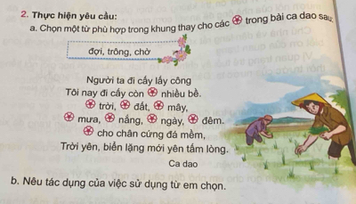 Thực hiện yêu cầu: 
a. Chọn một từ phù hợp trong khung thay cho các & trong bài ca dao sau 
đợi, trông, chờ 
Người ta đi cấy lấy công 
Tôi nay đi cấy còn # nhiều bề. 
trời, đất, 9 mây, 
# mưa, ∞ nắng, Ở ngày, 7 đêm. 
Ở cho chân cứng đá mềm, 
Trời yên, biển lặng mới yên tấm lòng. 
Ca dao 
b. Nêu tác dụng của việc sử dụng từ em chọn.