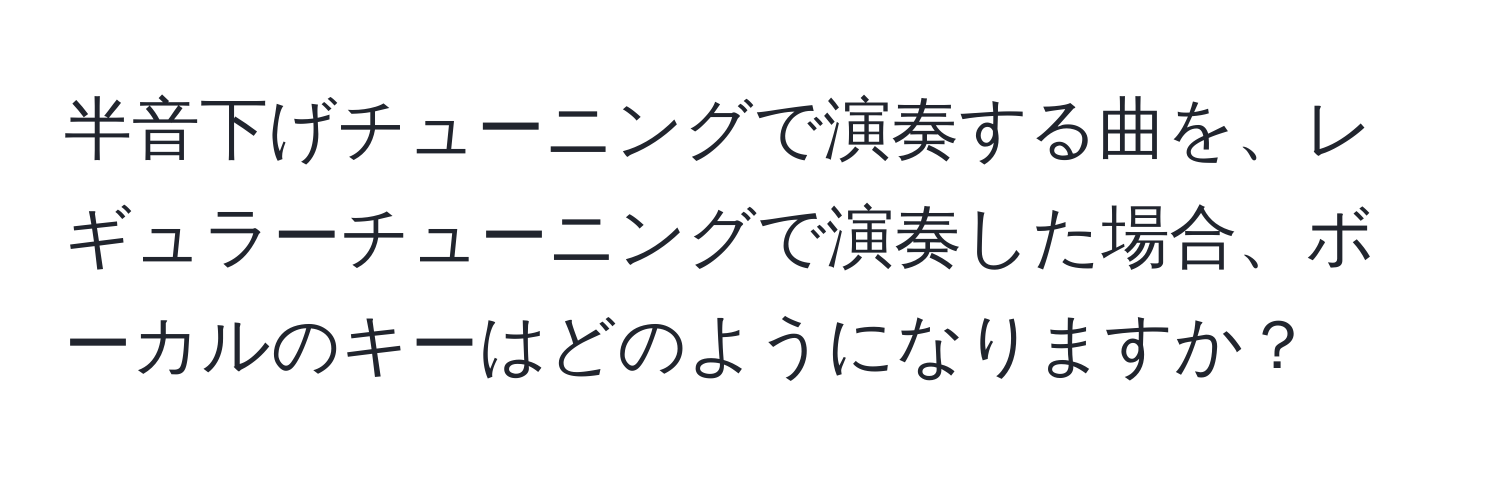 半音下げチューニングで演奏する曲を、レギュラーチューニングで演奏した場合、ボーカルのキーはどのようになりますか？