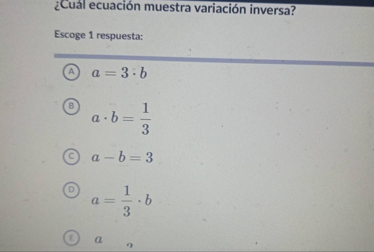 ¿Cual ecuación muestra variación inversa?
Escoge 1 respuesta:
a a=3· b
B a· b= 1/3 
C a-b=3
a= 1/3 · b
a