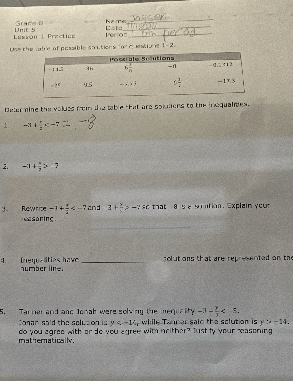 Grade 8 Name
_
Unit 5 Date_
Lesson 1 Practice Period_
Use the table of possible solutions for questions 1-2.
Determine the values from the table that are solutions to the inequalities.
1. -3+ x/2 
2. -3+ x/2 >-7
3. Rewrite -3+ x/2  and -3+ x/2 >-7 so that -8 is a solution. Explain your
reasoning.
4. Inequalities have _solutions that are represented on the
number line.
5. Tanner and and Jonah were solving the inequality -3- y/7 
Jonah said the solution is y , while Tanner said the solution is y>-14.
do you agree with or do you agree with neither? Justify your reasoning
mathematically.