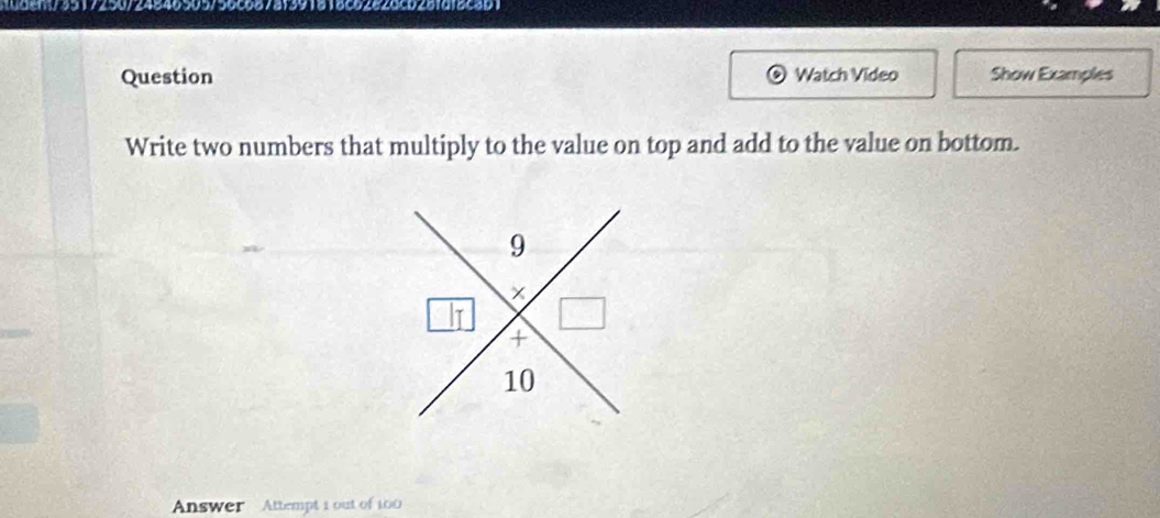 1dent/3517250/24846505756c687af391818c6282dcb28fdf8c3b1 
Question Watch Video Show Examples 
Write two numbers that multiply to the value on top and add to the value on bottom. 
Answer Attempt i out of 100