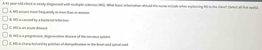 A 41-year-old client is newly diagnosed with multiple sclerosis (MS). What basic information should the nurse include when explaining MS to the client? (Select all that apply).
A. MS occurs more frequently in men than in women
B. MS is caused by a bacterial infection
C. MS is an acute disease
D. MS is a progressive, degenerative disease of the nervous system
E. MS is characterized by patches of demyelination in the brain and spinal cord