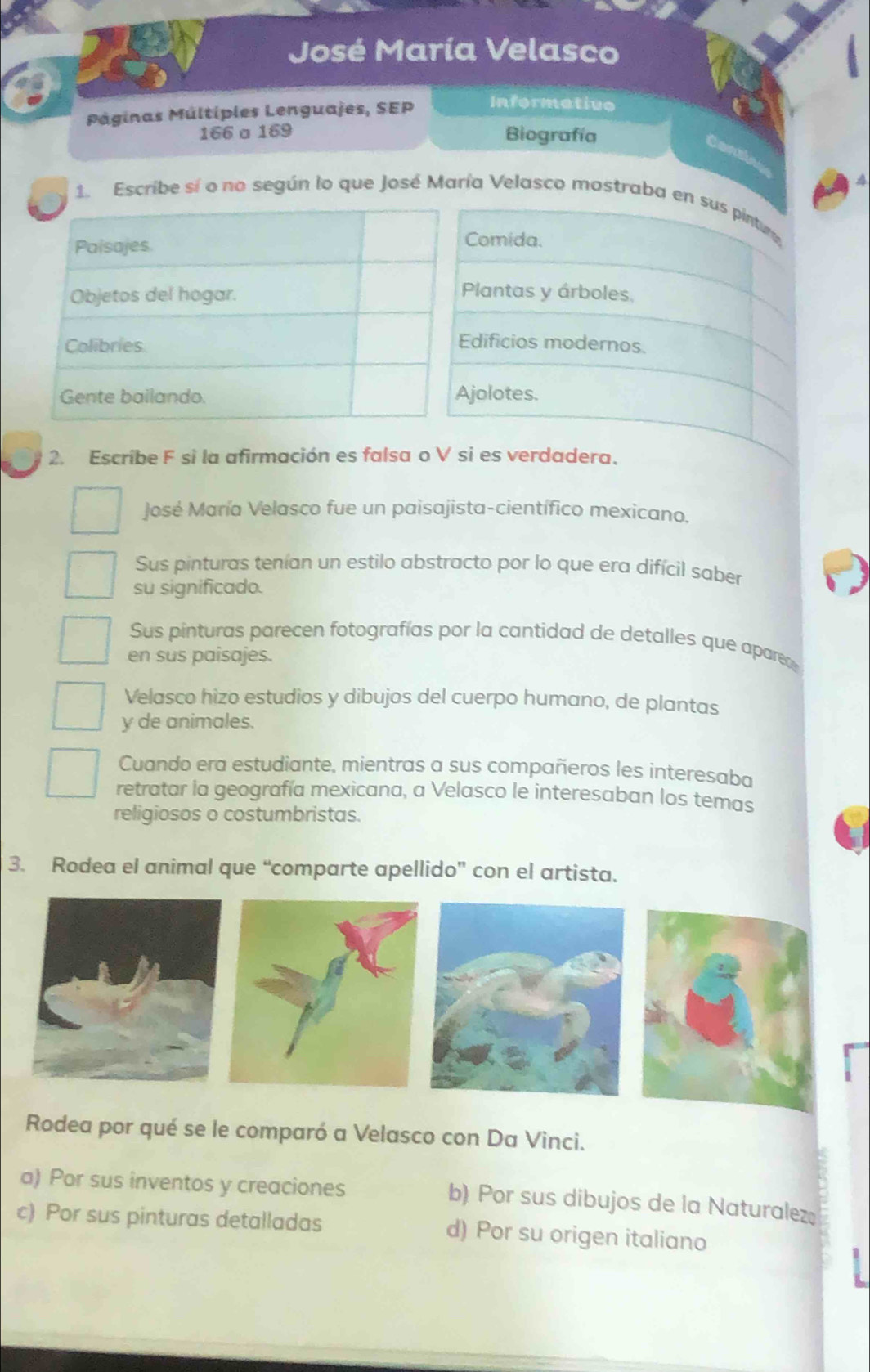 José María Velasco
Páginas Múltiples Lenguajes, SEP Informative
166 a 169 Biografía
do
1. Escribe sí o no según lo que José María Velasco mostraba en sus pintur
Comida.
Plantas y árboles,
Edificios modernos.
jolotes.
2. Escribe F si la afirmación es falsa o V si es verdadera.
José María Velasco fue un paisajista-científico mexicano.
Sus pinturas tenían un estilo abstracto por lo que era difícil saber
su significado.
Sus pinturas parecen fotografías por la cantidad de detalles que apareo
en sus paisajes.
Velasco hizo estudios y dibujos del cuerpo humano, de plantas
y de animales.
Cuando era estudiante, mientras a sus compañeros les interesaba
retratar la geografía mexicana, a Velasco le interesaban los temas
religiosos o costumbristas.
3. Rodea el animal que “comparte apellido” con el artista.
Rodea por qué se le comparó a Velasco con Da Vinci.
a) Por sus inventos y creaciones b) Por sus dibujos de la Naturalez
c) Por sus pinturas detalladas d) Por su origen italiano