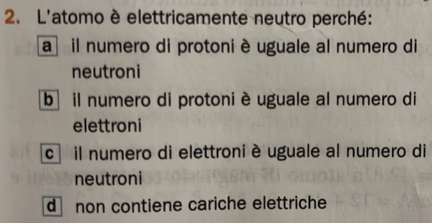 L'atomo è elettricamente neutro perché:
a il numero di protoni è uguale al numero di
neutroni
b il numero di protoni è uguale al numero di
elettroni
c il numero di elettroni è uguale al numero di
neutroni
d non contiene cariche elettriche