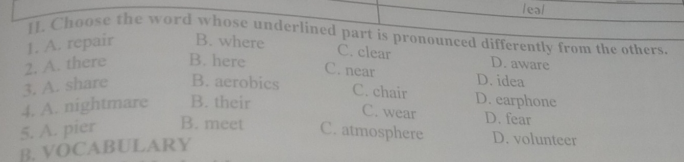 eal
I. Choose the word whose underlined part is pronounced differently from the others.
1. A. repair B. where
C. clear
B. here C. near
2. A. there D. aware
3. A. share
D. idea
B. aerobics C. chair D. earphone
4. A. nightmare B. their
C. wear D. fear
B. meet
5. A. pier C. atmosphere D. volunteer
B. VOCABULARY