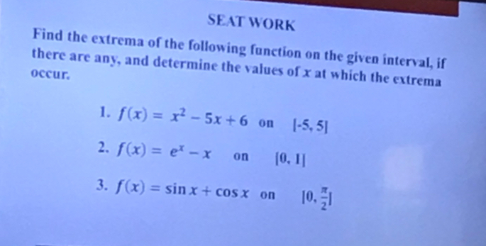 SEAT WORK 
Find the extrema of the following function on the given interval, if 
there are any, and determine the values of x at which the extrema 
occur. 
1. f(x)=x^2-5x+6 on [-5,5]
2. f(x)=e^x-x on [0,1]
3. f(x)=sin x+cos x on [0, π /2 ]