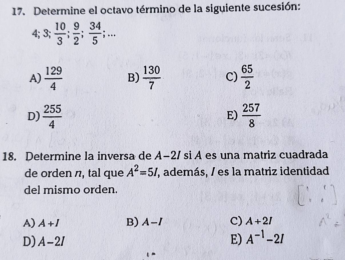 Determine el octavo término de la siguiente sucesión:
4; 3;  10/3 ;  9/2 ;  34/5 ;...
A)  129/4   130/7  C)  65/2 
B)
D)  255/4   257/8 
E)
18. Determine la inversa de A−2/ si A es una matriz cuadrada
de orden n, tal que A^2=5I, , además, / es la matriz identidad
del mismo orden.
A) A+I B) A-I C) A+2I
D) A-2I E) A^(-1)-2I