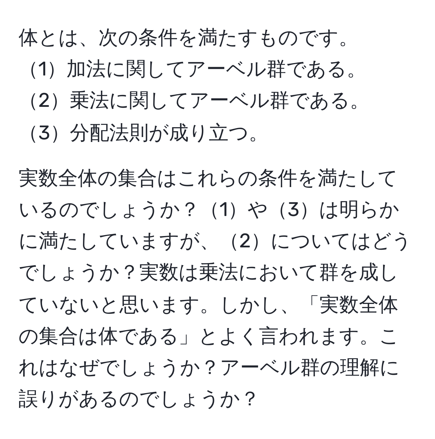 体とは、次の条件を満たすものです。  
1加法に関してアーベル群である。  
2乗法に関してアーベル群である。  
3分配法則が成り立つ。  

実数全体の集合はこれらの条件を満たしているのでしょうか？1や3は明らかに満たしていますが、2についてはどうでしょうか？実数は乗法において群を成していないと思います。しかし、「実数全体の集合は体である」とよく言われます。これはなぜでしょうか？アーベル群の理解に誤りがあるのでしょうか？