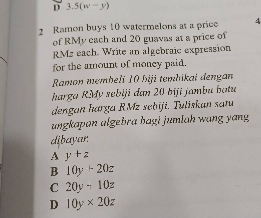 D 3.5(w-y)
2 Ramon buys 10 watermelons at a price
4
of RMy each and 20 guavas at a price of
RMz each. Write an algebraic expression
for the amount of money paid.
Ramon membeli 10 biji tembikai dengan
harga RMy sebiji dan 20 biji jambu batu
dengan harga RMz sebiji. Tuliskan satu
ungkapan algebra bagi jumlah wang yang
dibayar.
A y+z
B 10y+20z
C 20y+10z
D 10y* 20z