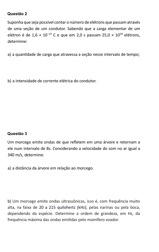 Suponha que seja possível contar o número de elétrons que passam através 
de uma seção de um condutor. Sabendo que a carga elementar de um 
elétron é de 1,6* 10^(-19)C e que em 2,0 s passam 25, 0* 10^(18) elétrons, 
determine: 
a) a quantidade de carga que atravessa a seção nesse intervalo de tempo; 
b) a intensidade de corrente elétrica do condutor. 
Questão 3 
Um morcego emite ondas de que refletem em uma árvore e retornam a 
ele num intervalo de 8s. Considerando a velocidade do som no ar igual a
340 m/s, determine: 
a) a distância da árvore em relação ao morcego. 
b) Um morcego emite ondas ultrassônicas, isso é, com frequência muito 
alta, na faixa de 20 a 215 quilohertz (kHz), pelas narinas ou pela boca, 
dependendo da espécie. Determine a ordem de grandeza, em Hz, da 
frequência máxima das ondas emitidas pelo mamífero voador.