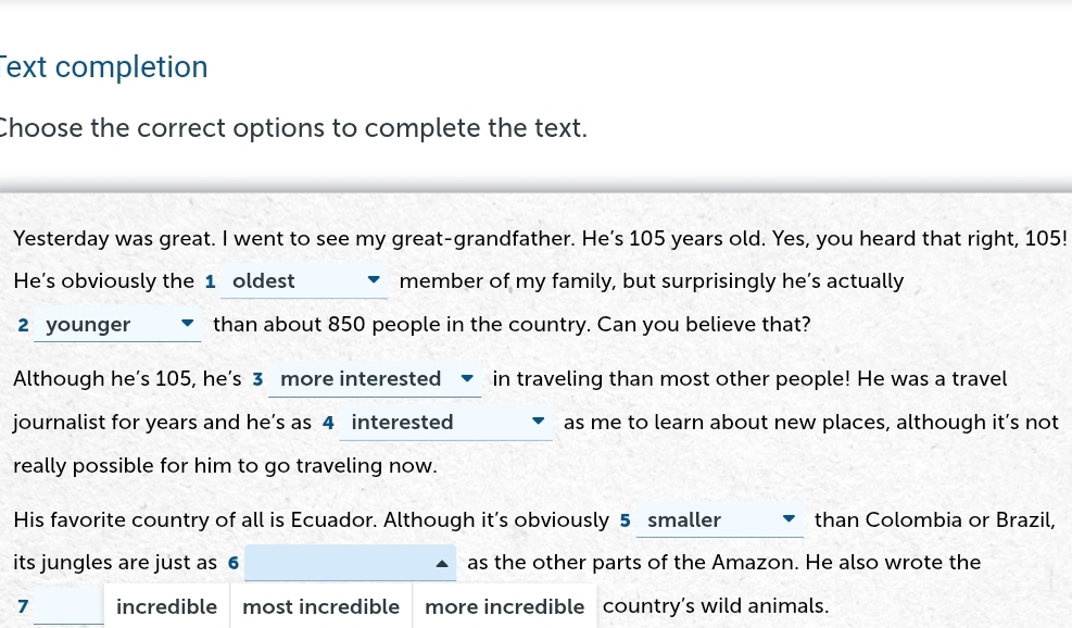 ext completion
Choose the correct options to complete the text.
Yesterday was great. I went to see my great-grandfather. He’s 105 years old. Yes, you heard that right, 105!
He's obviously the 1 oldest member of my family, but surprisingly he’s actually
2 younger than about 850 people in the country. Can you believe that?
Although he’s 105, he’s 3 more interested ▼ in traveling than most other people! He was a travel
journalist for years and he’s as 4 interested as me to learn about new places, although it’s not
really possible for him to go traveling now.
His favorite country of all is Ecuador. Although it’s obviously 5 smaller than Colombia or Brazil,
its jungles are just as 6 as the other parts of the Amazon. He also wrote the
7 incredible most incredible more incredible country’s wild animals.