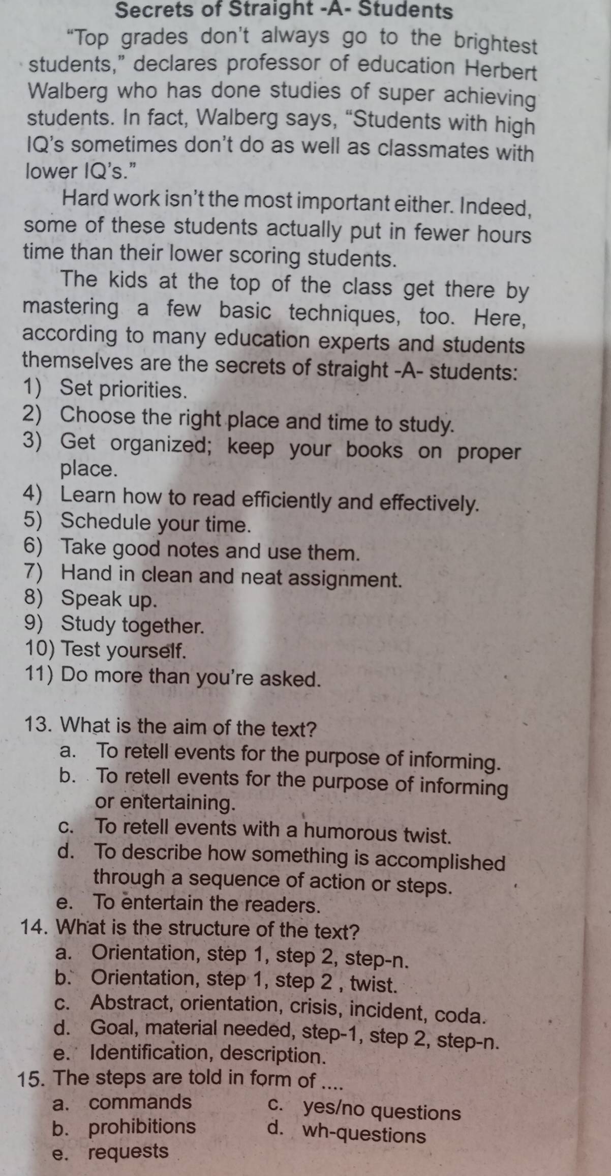 Secrets of Straight -A- Students
“Top grades don’t always go to the brightest
students," declares professor of education Herbert
Walberg who has done studies of super achieving
students. In fact, Walberg says, “Students with high
IQ's sometimes don't do as well as classmates with
lower IQ's."
Hard work isn't the most important either. Indeed,
some of these students actually put in fewer hours 
time than their lower scoring students.
The kids at the top of the class get there by
mastering a few basic techniques, too. Here,
according to many education experts and students
themselves are the secrets of straight -A- students:
1) Set priorities.
2) Choose the right place and time to study.
3) Get organized; keep your books on proper
place.
4) Learn how to read efficiently and effectively.
5) Schedule your time.
6) Take good notes and use them.
7) Hand in clean and neat assignment.
8) Speak up.
9) Study together.
10) Test yourself.
11) Do more than you're asked.
13. What is the aim of the text?
a. To retell events for the purpose of informing.
b. To retell events for the purpose of informing
or entertaining.
c. To retell events with a humorous twist.
d. To describe how something is accomplished
through a sequence of action or steps.
e. To entertain the readers.
14. What is the structure of the text?
a. Orientation, step 1, step 2, step-n.
b. Orientation, step 1, step 2 , twist.
c. Abstract, orientation, crisis, incident, coda.
d. Goal, material needed, step- 1, step 2, step- n.
e. Identification, description.
15. The steps are told in form of ....
a. commands
c. yes/no questions
b. prohibitions
d. wh-questions
e. requests