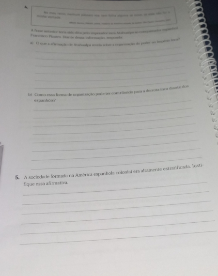 No meu reso, nenhum plssar voa nam folha sigima se nw w n dofor a 
mitha vonlade 
_____-__-_-_ 
A frase anterior tería sido dita pelo imperador inca Atahualpa ao conquistador espanhol 
Francisco Pizarro. Diante dessa informação, esponda 
_ 
a) O que a afirmação de Atahualpa reveãa sobie a organização do poder no impêno incs? 
_ 
_ 
_ 
_ 
_ 
b Como essa forma de organização pode ter contribuído para a derrota inca diante dos 
_espanhóis? 
_ 
_ 
_ 
_ 
_ 
_ 
_ 
_ 
5. A sociedade formada na América espanhola colonial era altamente estratificada. lusti- 
fique essa afirmativa. 
_ 
_ 
_ 
_ 
_