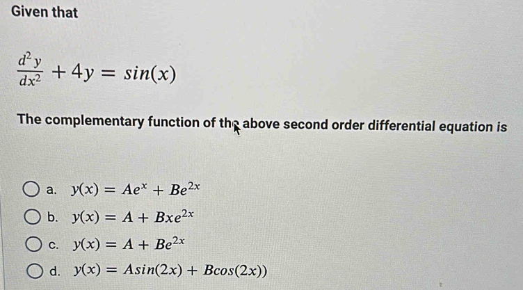 Given that
 d^2y/dx^2 +4y=sin (x)
The complementary function of the above second order differential equation is
a. y(x)=Ae^x+Be^(2x)
b. y(x)=A+Bxe^(2x)
C. y(x)=A+Be^(2x)
d. y(x)=Asin (2x)+Bcos (2x))