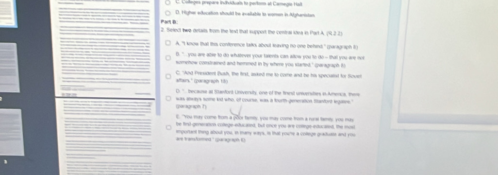 C. Colleges prepare individual to perform at Camegio Halt
D. Higher education should be available to women in Afghanistan
Part B:
2. Select two details from the text that support the central idea in Part A (R22)
A. "I know that this conference talks about leaving no one behind." (paragraph 8)
B " ... you are abre to do whatever your talents can allow you to do - that you are not
somehow constrained and hemmed in by where you started," (paragraph 8)
C. "And President Bush, the first, asked me to come and be his specialst for Soviel
affairs.' (paragraph 18)
D. ". because at Stanford University, one of the finest universities in Amenca, there
was atways some kid who, of course, was a fourth-generation Stanford legatee."
paragraph 7)
E. "Yyou may come from a poor famly, you may come from a rural famey, you may
be first-generation college-educated, but once you are college-educated, the most
important thing about you, in many ways, is that you're a college graduate and you
are transformed ' (paragraph 6)