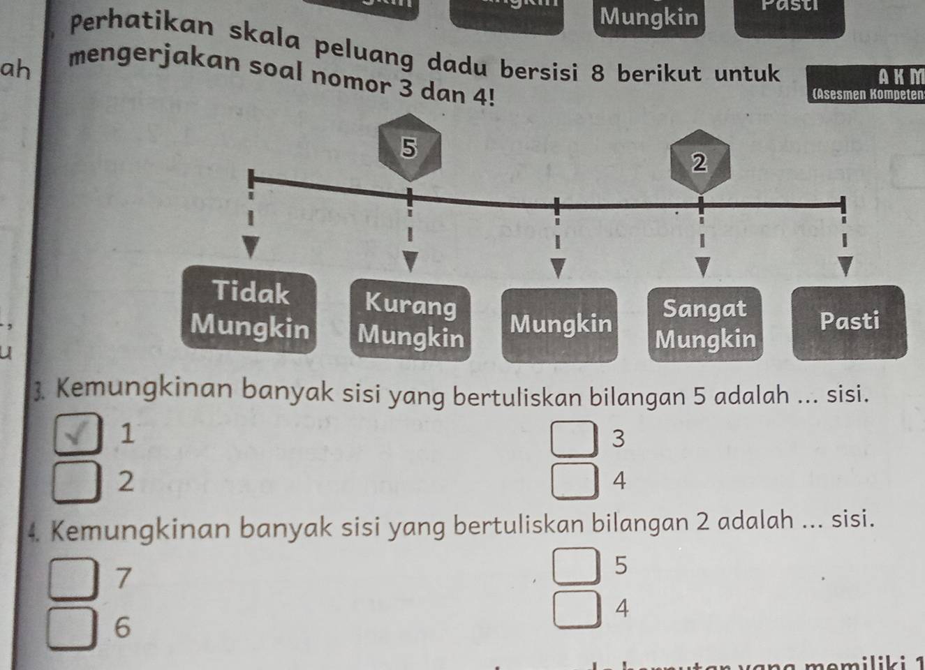 Mungkin rasu
Perhatikan skala peluang dadu bersisi 8 berikut untuk
ah
mengerjakan soal nomor 3 dan 4!
AKM
(Asesmen Kompeten
Tidak Kurang
Sangat
,
Mungkin Mungkin
Mungkin Pasti
U
Mungkin
. Kemungkinan banyak sisi yang bertuliskan bilangan 5 adalah ... sisi.
1
3
2
4
4. Kemungkinan banyak sisi yang bertuliskan bilangan 2 adalah ... sisi.
7
5
4
6
e m ilik i