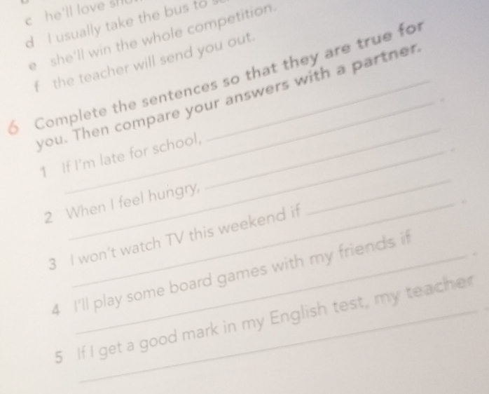 he'll love sH 
d I usually take the bus to 
e she'll win the whole competition. 
f the teacher will send you out. 
6 Complete the sentences so that they are true fo 
you. Then compare your answers with a partner 
1 If I'm late for school, 
_ 
2 When I feel hungry, 
_ 
3 I won’t watch TV this weekend if 
4 I'll play some board games with my friends if 
5 If I get a good mark in my English test, my teache