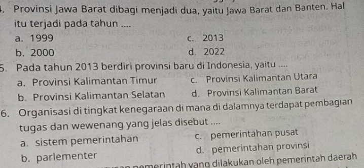 Provinsi Jawa Barat dibagi menjadi dua, yaitu Jawa Barat dan Banten. Hal
itu terjadi pada tahun ....
a. 1999 c. 2013
b. 2000 d 2022
5. Pada tahun 2013 berdiri provinsi baru di Indonesia, yaitu ....
a. Provinsi Kalimantan Timur c. Provinsi Kalimantan Utara
b. Provinsi Kalimantan Selatan d. Provinsi Kalimantan Barat
6. Organisasi di tingkat kenegaraan di mana di dalamnya terdapat pembagian
tugas dan wewenang yang jelas disebut ....
a. sistem pemerintahan c. pemerintahan pusat
b. parlementer d. pemerintahan provinsi
nömerintah vạng dilakukan oleh pemerintah daerah