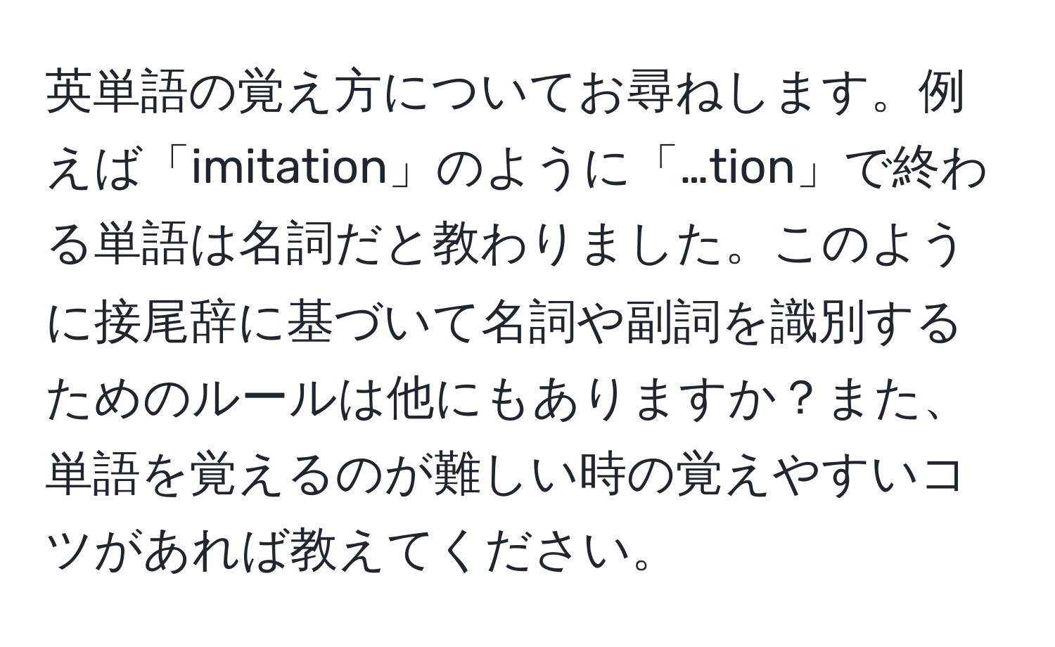 英単語の覚え方についてお尋ねします。例えば「imitation」のように「…tion」で終わる単語は名詞だと教わりました。このように接尾辞に基づいて名詞や副詞を識別するためのルールは他にもありますか？また、単語を覚えるのが難しい時の覚えやすいコツがあれば教えてください。