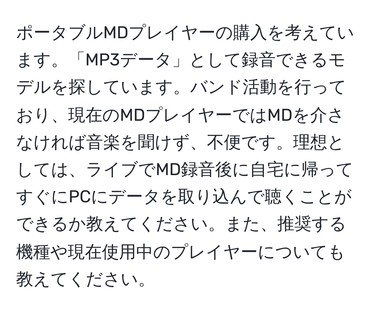 ポータブルMDプレイヤーの購入を考えています。「MP3データ」として録音できるモデルを探しています。バンド活動を行っており、現在のMDプレイヤーではMDを介さなければ音楽を聞けず、不便です。理想としては、ライブでMD録音後に自宅に帰ってすぐにPCにデータを取り込んで聴くことができるか教えてください。また、推奨する機種や現在使用中のプレイヤーについても教えてください。