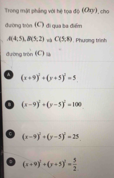 Trong mặt phẳng với hệ tọa độ (Oxy), cho
đường tròn (C) đi qua ba điểm
A(4;5), B(5;2) và C(5;8) , Phương trình
đường tròn (C) là
A (x+9)^2+(y+5)^2=5_ 
B (x-9)^2+(y-5)^2=100
C (x-9)^2+(y-5)^2=25_ 
D (x+9)^2+(y+5)^2= 5/2 .