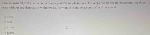 John deposits $1,200 in an account that pays 4.5% simple interest. He keeps the money in the account for three
years without any deposits or withdrawals. How much is in the account after three years?
$1,200
$162
$1,362
$3,600