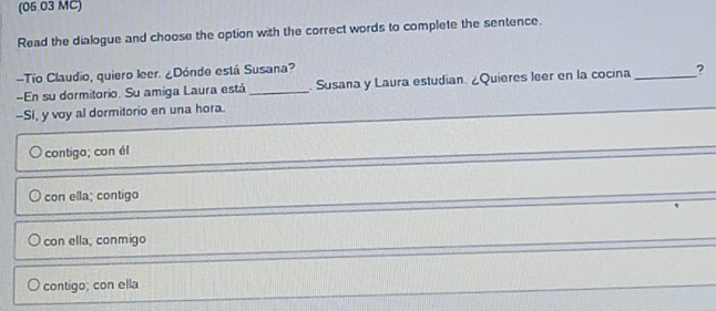 (06.03 MC)
Read the dialogue and choose the option with the correct words to complete the sentence.
-Tío Claudio, quiero leer. ¿Dónde está Susana?
En su dormitorio. Su amiga Laura está_ . Susana y Laura estudian. ¿Quieres leer en la cocina _?
-Sí, y voy al dormitorio en una hora.
contigo; con él
con ella; contigo
con ella; conmigo
contigo; con ella