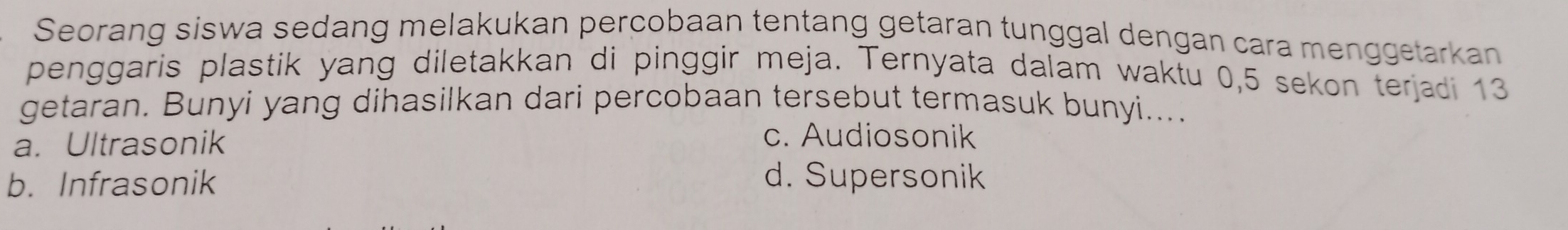 Seorang siswa sedang melakukan percobaan tentang getaran tunggal dengan cara menggetarkan
penggaris plastik yang diletakkan di pinggir meja. Ternyata dalam waktu 0,5 sekon terjadi 13
getaran. Bunyi yang dihasilkan dari percobaan tersebut termasuk bunyi....
a. Ultrasonik
c. Audiosonik
b. Infrasonik d. Supersonik
