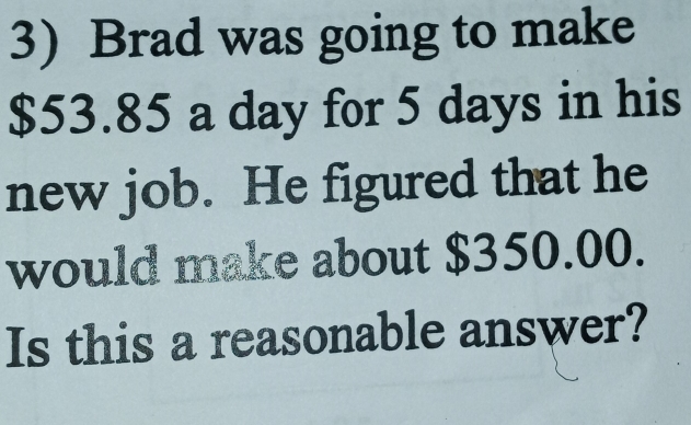 Brad was going to make
$53.85 a day for 5 days in his 
new job. He figured that he 
would make about $350.00. 
Is this a reasonable answer?