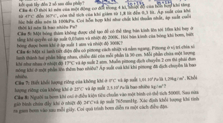 kết quả lấy đến 2 số sau đấu phầy?
Cầu 4: Ở thời kỉ nén của một động cơ đốt trong 4 kì, nhiệt độ của hồn hợp khí tăng
từ 47°C dến 367°C , còn thể tích của khí giám từ 1,8 lít đến 0,3 lít. Áp suất của khí
lúc bắt đầu nén là 100kPa. Coi hỗn hợp khí như chất khí thuần nhất, áp suất cuối
thời ki nén là bao nhiêu Pa?
Câu 5: Một bóng thám không được chế tạo để có thể tăng bán kinh lên tới 10m khi bay ở
tằng khí quyển có áp suất 0,03atm và nhiệt độ 200K. Hỏi bán kímh của bóng khi bơm, biệt
bóng được bơm khí ở áp suất 1 atm và nhiệt độ 300K?
Cầâu 6: Một xỉ lanh tiết diện đều có pittong cách nhiệt và nằm ngang. Pittong ở vị trí chia xỉ
lanh thành hai phần bằng nhau, chiều dài của mỗi phần là 30 cm. Mỗi phần chứa một lượng
khí như nhau ở nhiệt độ 17°C và áp suất 2 atm. Muốn pittong địch chuyển 2 cm thì phải đun
nóng khí ở một phần lên thêm bao nhiêu? Áp suất cuả khí khi pittong đã dịch chuyên là bao
nhiêu.
Câu 7: Biết khối lượng riêng của không khí ở 0°C và áp suất 1,01.10^3 Pa là 1,29kg/m^3
lượng riêng của không khí ở 25°C và áp suất 2,5.10^3 Pa là bao nhiêu kg/m^3 ? . Khối
Câu 8: Người ta bơm khi oxi ở điều kiện tiêu chuẩn vào một bình có thể tích 50001. Sau nửa
giờ bình chứa đầy khí ở nhiệt độ 24°C và áp suất 765mmHg. Xác định khối lượng khí tính
ra gam bơm vào sau mỗi giây. Coi quá trình bơm diễn ra một cách điều đặn.