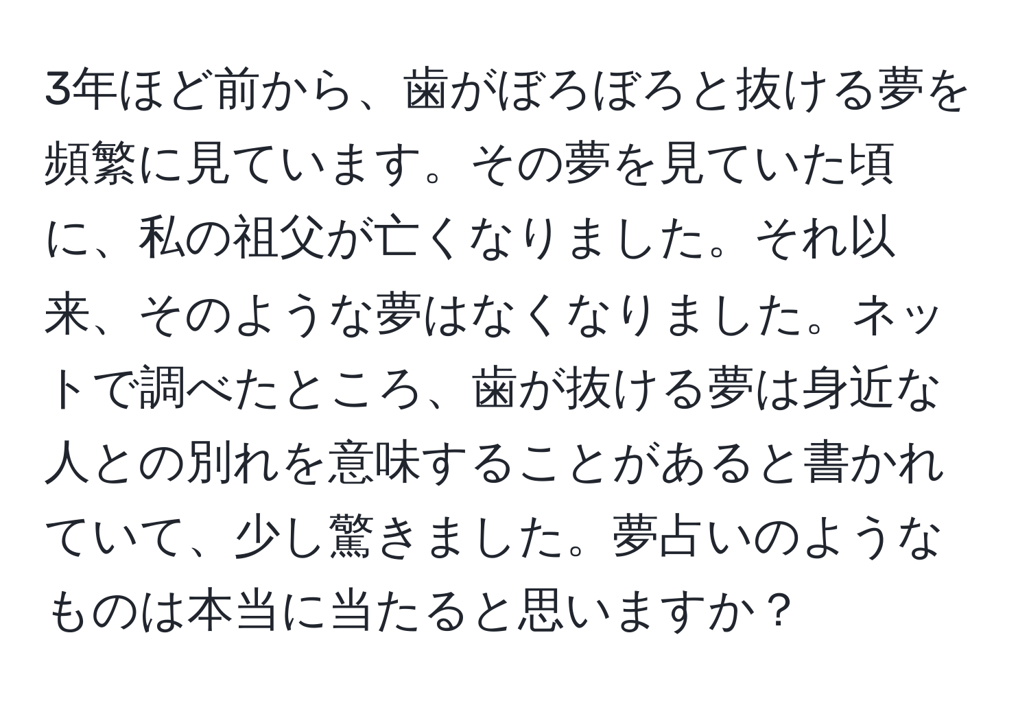 3年ほど前から、歯がぼろぼろと抜ける夢を頻繁に見ています。その夢を見ていた頃に、私の祖父が亡くなりました。それ以来、そのような夢はなくなりました。ネットで調べたところ、歯が抜ける夢は身近な人との別れを意味することがあると書かれていて、少し驚きました。夢占いのようなものは本当に当たると思いますか？