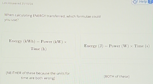 Last Answered 31/10/24
Help
When calculating ENERGY transferred, which formulae could
you use?
Energy (kWh)=Power(kW)*
Energy (J)= Power (W)> Time (s)
Time (h)
[NEITHER of these because the units for [BOTH of these]
time are both wrong]