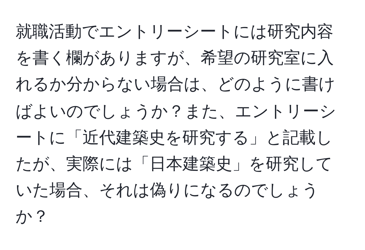 就職活動でエントリーシートには研究内容を書く欄がありますが、希望の研究室に入れるか分からない場合は、どのように書けばよいのでしょうか？また、エントリーシートに「近代建築史を研究する」と記載したが、実際には「日本建築史」を研究していた場合、それは偽りになるのでしょうか？