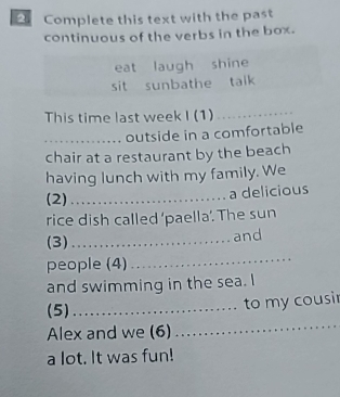 Complete this text with the past 
continuous of the verbs in the box. 
eat laugh shine 
sit sunbathe talk 
This time last week I (1)_ 
_outside in a comfortable 
chair at a restaurant by the beach 
having lunch with my family. We 
(2)_ 
a delicious 
rice dish called ‘paella’. The sun 
(3) _and 
people (4) 
_ 
and swimming in the sea. I 
_ 
(5)_ 
to my cousi 
Alex and we (6) 
a lot. It was fun!