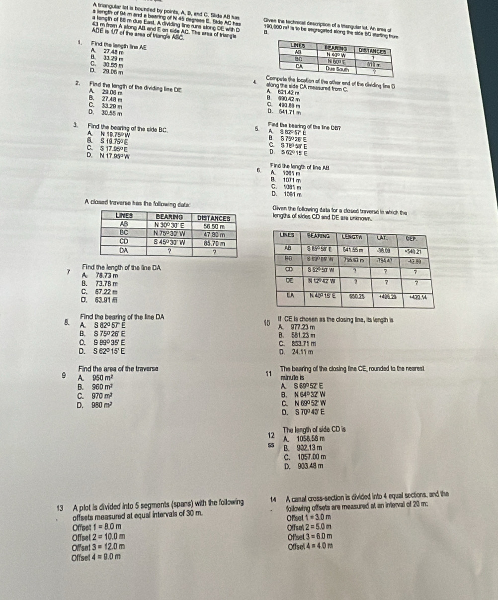 A triangular lot is bounded by points, A. B, and C. Slide AB has Given the technical description of a trangular lot. An ares of
a length of 94 m and a bearing of N 45 degrees E. Side AC has 190,000 m² is to be segregated along the side BO starting from
a length of 88 m due East. A dividing line runs along DE with D B.
43 m from A along AB and E on side AC. The area of triangle
ADE is 1/7 of the area of triangle ABC. 
1. Find the length lins AE
A. 27 48 m
B 33.29 m
C. 30.55 m he location of the other end of the dividing line D
D. 29.06 m 4. along the side CA measured from C
2. Find the length of the dividing line DE A. 621 42 m
A 29.06 m B. 690.42 m
B. 27.48 m C. 490 89 m
C. 33.29 m D. 541.71 m
D. 30.55 m Find the bearing of the line DB?
3. Find the bearing of the side BC. N19.75°W
5. A S82°57 ε
A 26' E
S19.75°E
B S75°2
S17.95°E
S78° 58' E
; S62°15'
D. N17.95°W Find the langth of line AB
6. A. 1061 m
B. 1071 m
C. 1081 m
D. 1091 m
A closed traverse has the following data: Given the following data for a closed traverse in which the
lengths of sides CD and DE are unknown.
 
Find the length of the line DA 
7 A. 78.73 m
B. 73.78 m
C. 67.22 m
D. 63.91ⅲ 
Find the bearing of the line DA If CE is chosen as the closing line, its length is
B. A. S82°5TE
10 A. 977.23 m
B. S75°26'E B. 581.23 m
0. 989^035'E C. 853.71 m
D. S62°15'E D. 24.11 m
Find the area of the traverse The bearing of the closing line CE, rounded to the nearest
11
9 A 950m^2 minute is
B. 960m^2 A S69°52'E
C. 970m^2 B. N64°3ZW
D. 980m^2
C. N69^052'W
D. S70°40'E
The length of side CD is
12 A. 1058.58 m
sS B. 902.13 m
C. 1057.00 m
D. 903.48 m
13 A plot is divided into 5 segments (spans) with the following 14 A canal cross-section is divided into 4 equal sections, and the
offsets measured at equal intervals of 30 m. Offsel following offsets are measured at an interval of 20 m:
1=3.0m
Offset 1=8.0m Offsel 2=5.0m
Offsel 2=10.0m Offset 3=6.0m
Offset 3=12.0m Offsel 4=4.0m
Offsel 4=9.0m