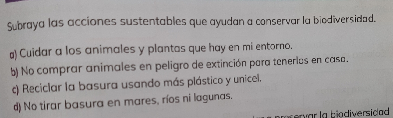 Subraya las acciones sustentables que ayudan a conservar la biodiversidad.
a) Cuidar a los animales y plantas que hay en mi entorno.
b) No comprar animales en peligro de extinción para tenerlos en casa.
c) Reciclar la basura usando más plástico y unicel.
d) No tirar basura en mares, ríos ni lagunas.
rervar la biodiversidad