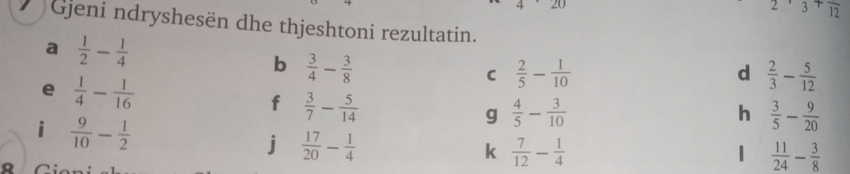 ∠ O
2frac 3+frac 12
Gjeni ndryshesën dhe thjeshtoni rezultatin. 
a  1/2 - 1/4 
b  3/4 - 3/8 
e  1/4 - 1/16 
C  2/5 - 1/10 
d  2/3 - 5/12 
f  3/7 - 5/14 
g  4/5 - 3/10 
i  9/10 - 1/2 
h  3/5 - 9/20 
j  17/20 - 1/4 
k  7/12 - 1/4 
1  11/24 - 3/8 